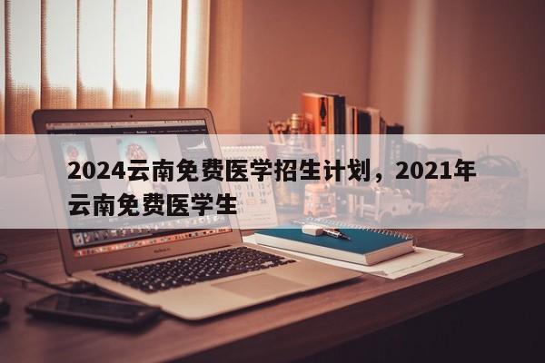 2024云南免费医学招生计划，2021年云南免费医学生