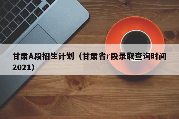 甘肃A段招生计划（甘肃省r段录取查询时间2021）