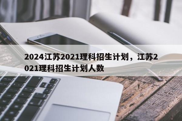 2024江苏2021理科招生计划，江苏2021理科招生计划人数