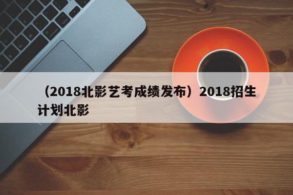 （2018北影艺考成绩发布）2018招生计划北影