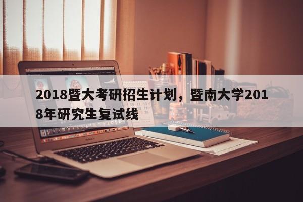 2018暨大考研招生计划，暨南大学2018年研究生复试线