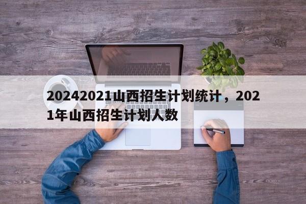 20242021山西招生计划统计，2021年山西招生计划人数