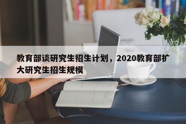 教育部谈研究生招生计划，2020教育部扩大研究生招生规模