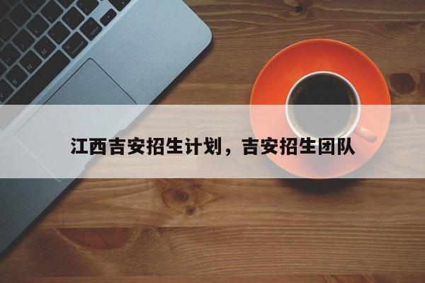 江西吉安招生计划，吉安招生团队