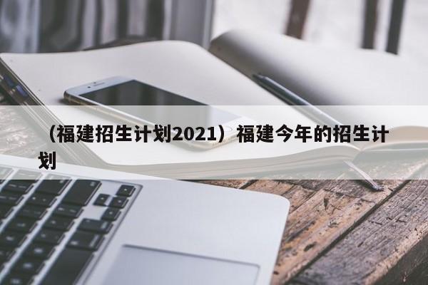 （福建招生计划2021）福建今年的招生计划