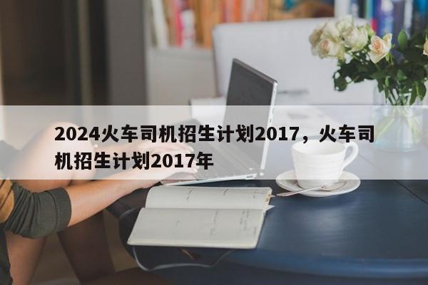 2024火车司机招生计划2017，火车司机招生计划2017年