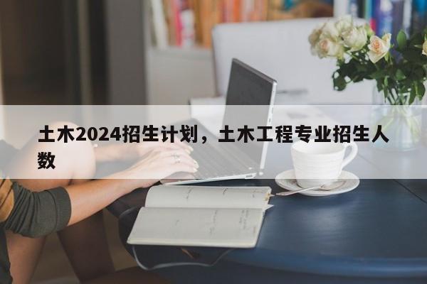 土木2024招生计划，土木工程专业招生人数