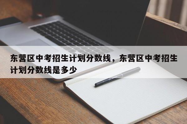 东营区中考招生计划分数线，东营区中考招生计划分数线是多少