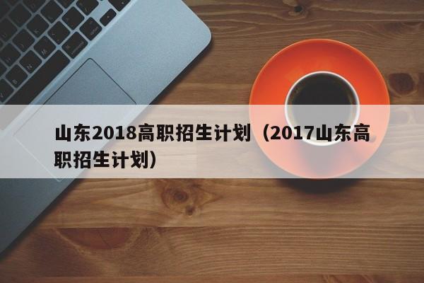 山东2018高职招生计划（2017山东高职招生计划）