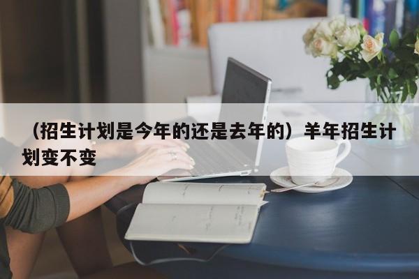 （招生计划是今年的还是去年的）羊年招生计划变不变