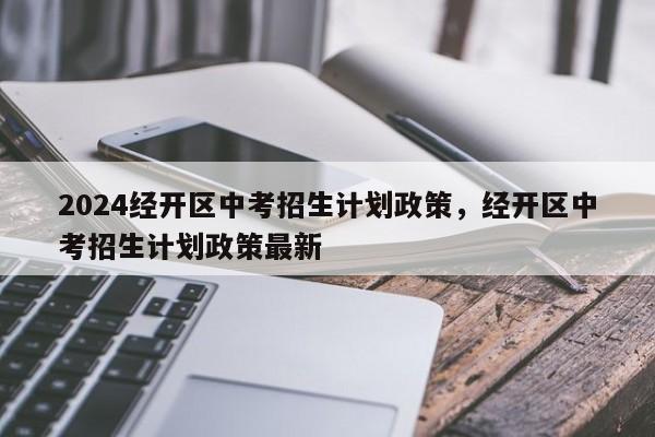 2024经开区中考招生计划政策，经开区中考招生计划政策最新