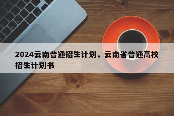 2024云南普通招生计划，云南省普通高校招生计划书