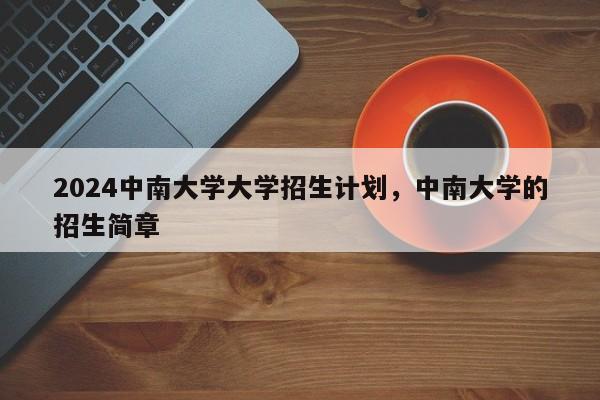 2024中南大学大学招生计划，中南大学的招生简章