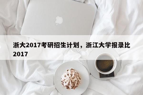 浙大2017考研招生计划，浙江大学报录比2017