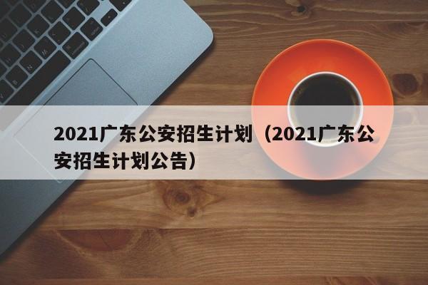 2021广东公安招生计划（2021广东公安招生计划公告）