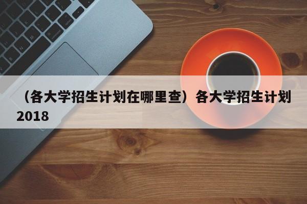 （各大学招生计划在哪里查）各大学招生计划2018