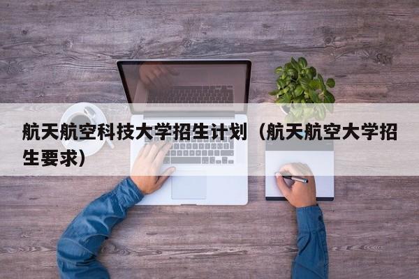 航天航空科技大学招生计划（航天航空大学招生要求）