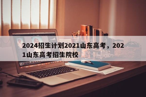 2024招生计划2021山东高考，2021山东高考招生院校