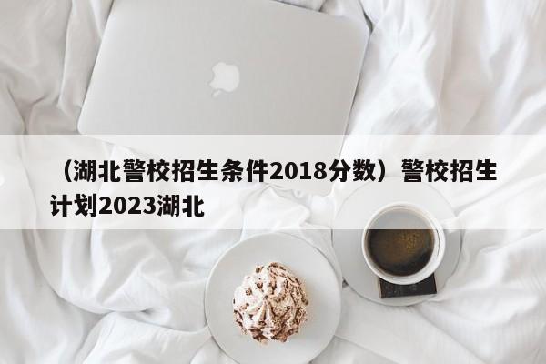 （湖北警校招生条件2018分数）警校招生计划2023湖北