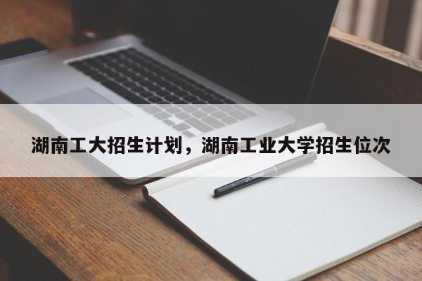 湖南工大招生计划，湖南工业大学招生位次