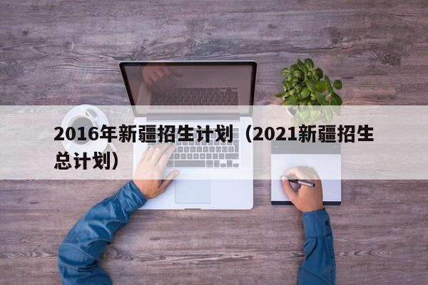 2016年新疆招生计划（2021新疆招生总计划）