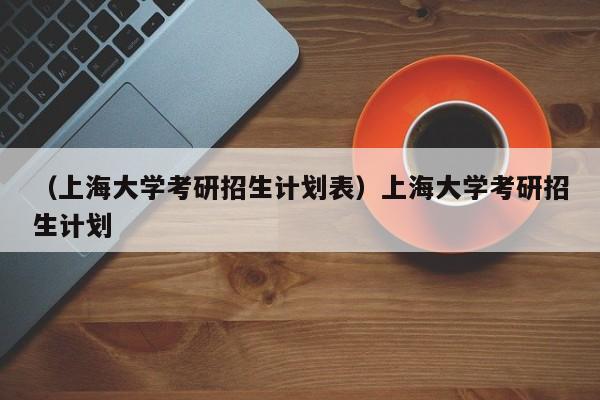 （上海大学考研招生计划表）上海大学考研招生计划