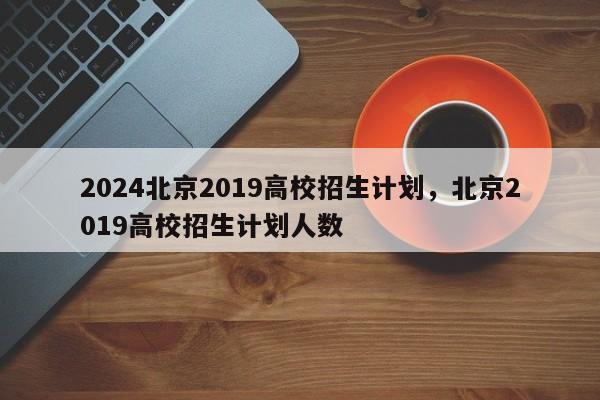 2024北京2019高校招生计划，北京2019高校招生计划人数