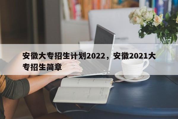 安徽大专招生计划2022，安徽2021大专招生简章