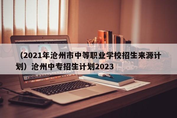 （2021年沧州市中等职业学校招生来源计划）沧州中专招生计划2023