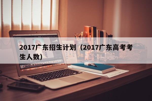 2017广东招生计划（2017广东高考考生人数）