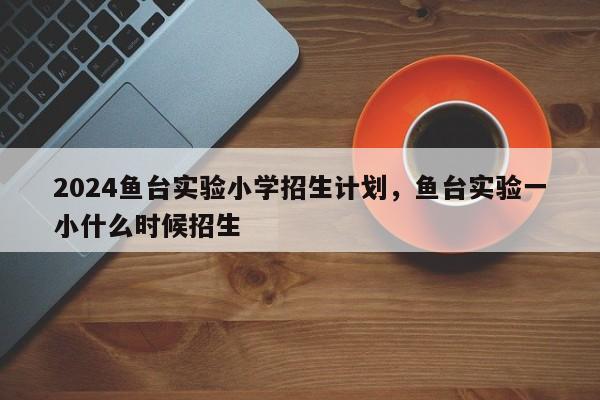 2024鱼台实验小学招生计划，鱼台实验一小什么时候招生