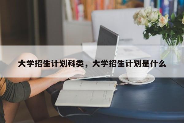 大学招生计划科类，大学招生计划是什么