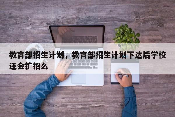 教育部招生计划，教育部招生计划下达后学校还会扩招么