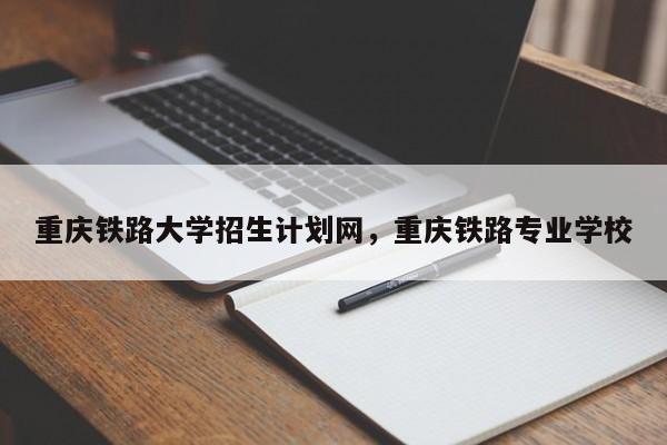 重庆铁路大学招生计划网，重庆铁路专业学校