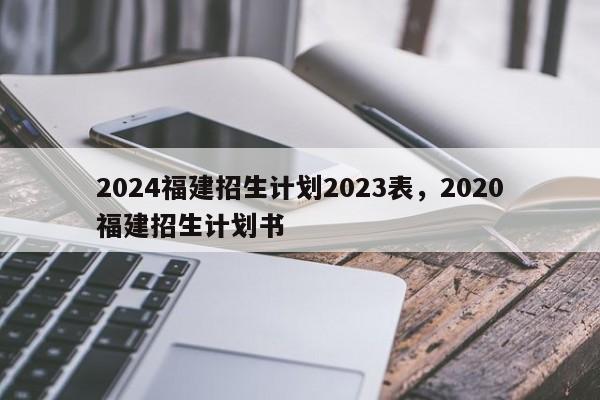 2024福建招生计划2023表，2020福建招生计划书