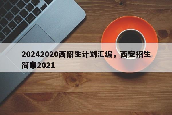 20242020西招生计划汇编，西安招生简章2021