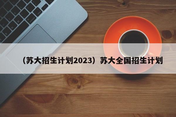 （苏大招生计划2023）苏大全国招生计划