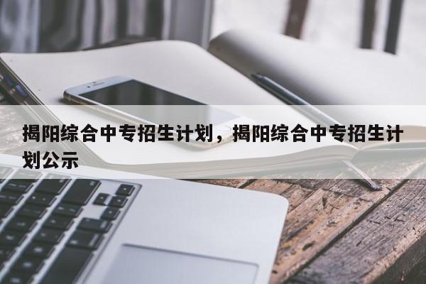 揭阳综合中专招生计划，揭阳综合中专招生计划公示