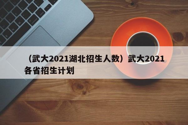 （武大2021湖北招生人数）武大2021各省招生计划