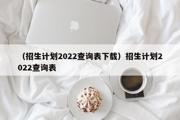 （招生计划2022查询表下载）招生计划2022查询表