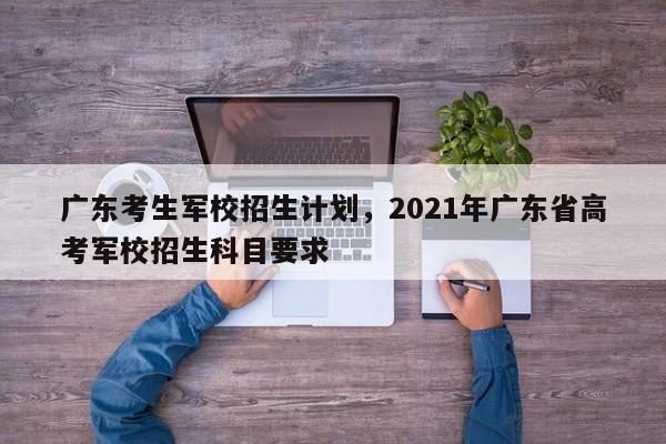 广东考生军校招生计划，2021年广东省高考军校招生科目要求