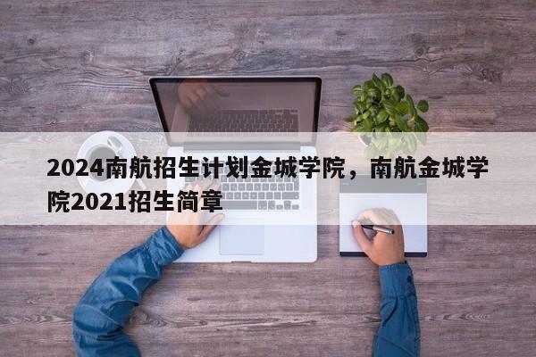 2024南航招生计划金城学院，南航金城学院2021招生简章