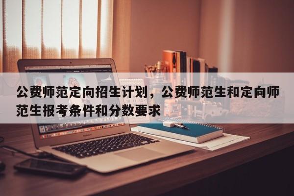 公费师范定向招生计划，公费师范生和定向师范生报考条件和分数要求