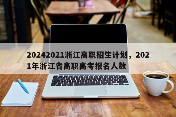 20242021浙江高职招生计划，2021年浙江省高职高考报名人数